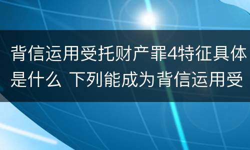 背信运用受托财产罪4特征具体是什么 下列能成为背信运用受托财产罪