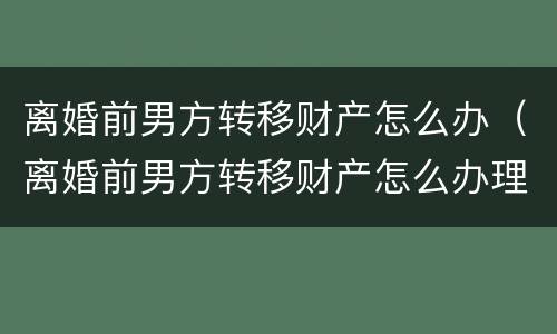 离婚前男方转移财产怎么办（离婚前男方转移财产怎么办理）