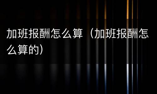 加班报酬怎么算（加班报酬怎么算的）