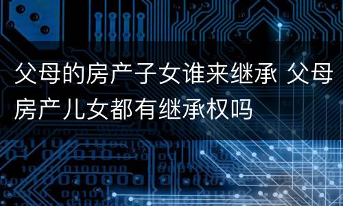 父母的房产子女谁来继承 父母房产儿女都有继承权吗