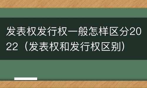 发表权发行权一般怎样区分2022（发表权和发行权区别）