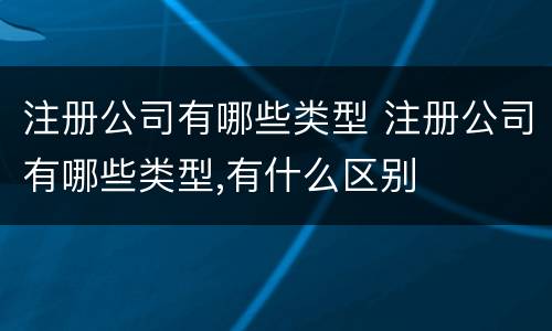 注册公司有哪些类型 注册公司有哪些类型,有什么区别