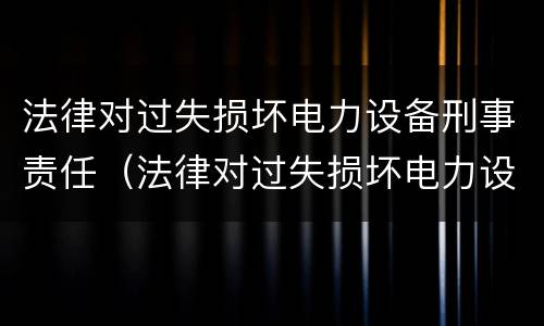 法律对过失损坏电力设备刑事责任（法律对过失损坏电力设备刑事责任的认定）