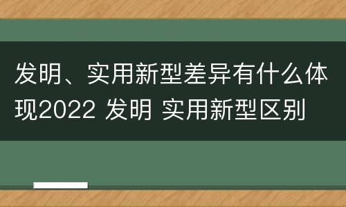 发明、实用新型差异有什么体现2022 发明 实用新型区别