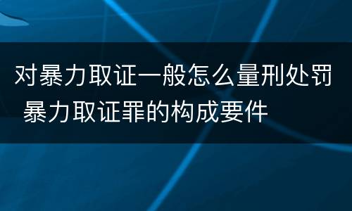 对暴力取证一般怎么量刑处罚 暴力取证罪的构成要件