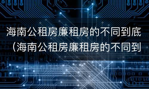 海南公租房廉租房的不同到底（海南公租房廉租房的不同到底区别）