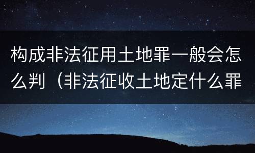 构成非法征用土地罪一般会怎么判（非法征收土地定什么罪）