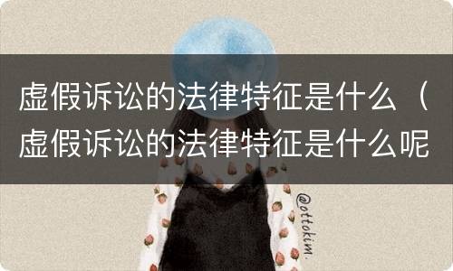 虚假诉讼的法律特征是什么（虚假诉讼的法律特征是什么呢）