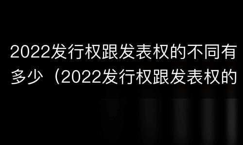 2022发行权跟发表权的不同有多少（2022发行权跟发表权的不同有多少种）