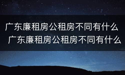 广东廉租房公租房不同有什么 广东廉租房公租房不同有什么区别
