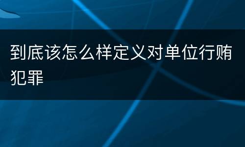 到底该怎么样定义对单位行贿犯罪