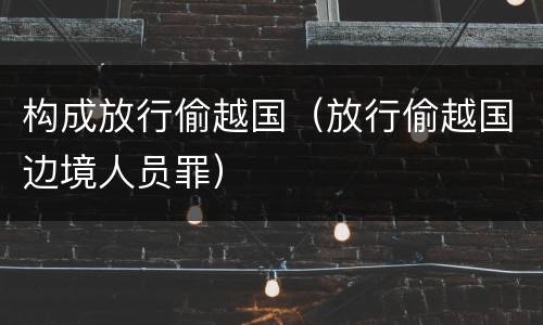 构成放行偷越国（放行偷越国边境人员罪）