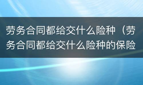 劳务合同都给交什么险种（劳务合同都给交什么险种的保险）