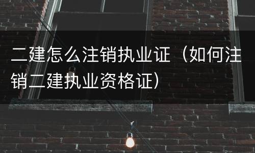 二建怎么注销执业证（如何注销二建执业资格证）