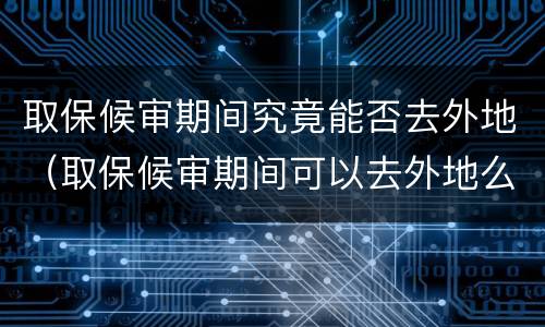 取保候审期间究竟能否去外地（取保候审期间可以去外地么）