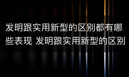 发明跟实用新型的区别都有哪些表现 发明跟实用新型的区别都有哪些表现形式