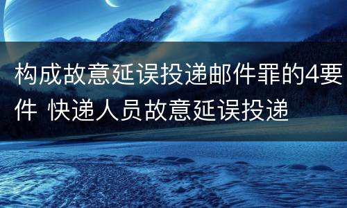 构成故意延误投递邮件罪的4要件 快递人员故意延误投递
