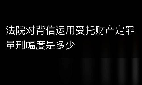 法院对背信运用受托财产定罪量刑幅度是多少