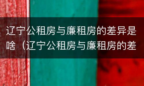 辽宁公租房与廉租房的差异是啥（辽宁公租房与廉租房的差异是啥呢）