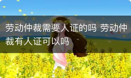 劳动仲裁需要人证的吗 劳动仲裁有人证可以吗