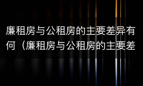 廉租房与公租房的主要差异有何（廉租房与公租房的主要差异有何特点）