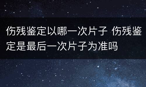 伤残鉴定以哪一次片子 伤残鉴定是最后一次片子为准吗