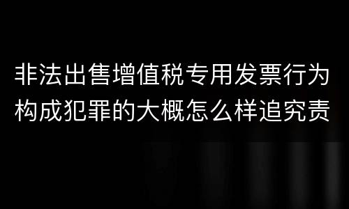 非法出售增值税专用发票行为构成犯罪的大概怎么样追究责任