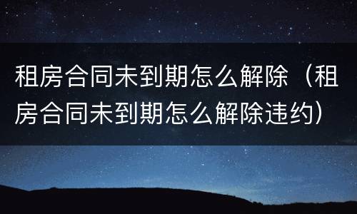 租房合同未到期怎么解除（租房合同未到期怎么解除违约）