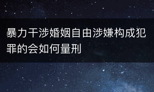 暴力干涉婚姻自由涉嫌构成犯罪的会如何量刑