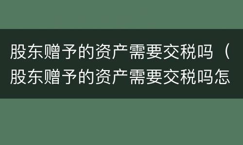 股东赠予的资产需要交税吗（股东赠予的资产需要交税吗怎么交）