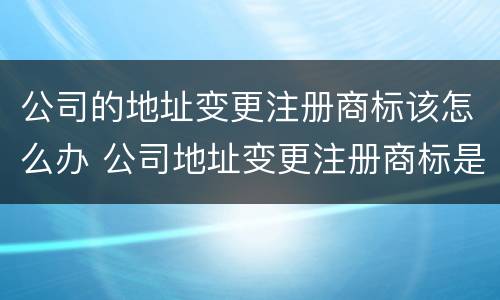 公司的地址变更注册商标该怎么办 公司地址变更注册商标是否也要变更地址