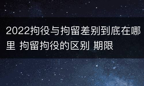 2022拘役与拘留差别到底在哪里 拘留拘役的区别 期限