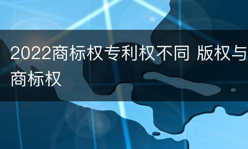 2022商标权专利权不同 版权与商标权