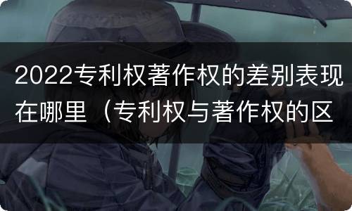 2022专利权著作权的差别表现在哪里（专利权与著作权的区别与联系）