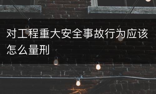对工程重大安全事故行为应该怎么量刑