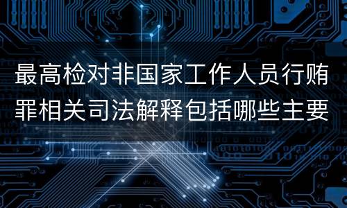 最高检对非国家工作人员行贿罪相关司法解释包括哪些主要规定