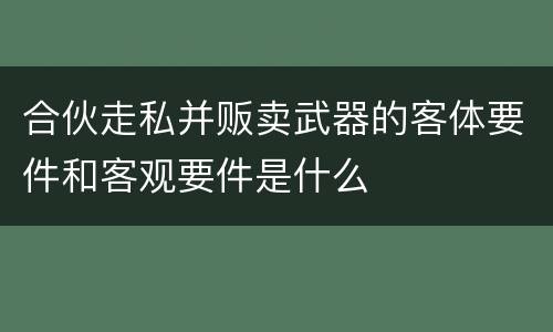 合伙走私并贩卖武器的客体要件和客观要件是什么