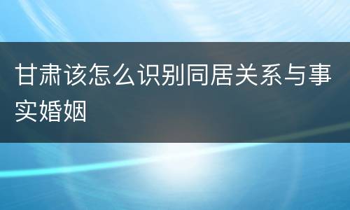 甘肃该怎么识别同居关系与事实婚姻