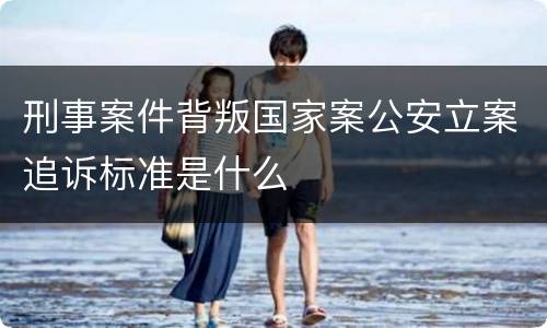 刑事案件背叛国家案公安立案追诉标准是什么