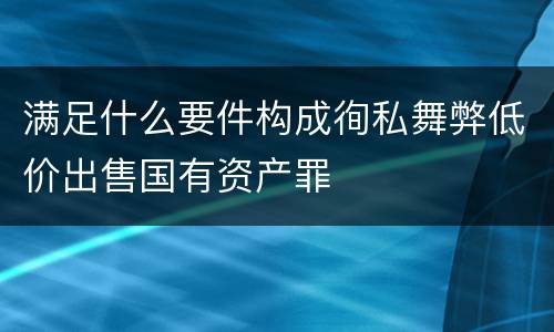 满足什么要件构成徇私舞弊低价出售国有资产罪