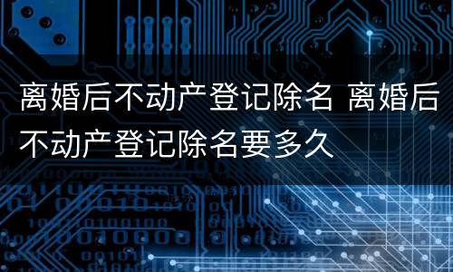 离婚后不动产登记除名 离婚后不动产登记除名要多久