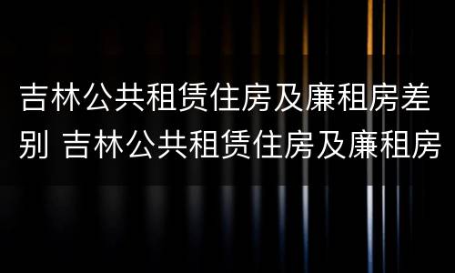 吉林公共租赁住房及廉租房差别 吉林公共租赁住房及廉租房差别在哪