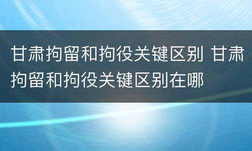 甘肃拘留和拘役关键区别 甘肃拘留和拘役关键区别在哪