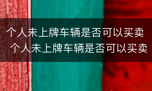 个人未上牌车辆是否可以买卖 个人未上牌车辆是否可以买卖出去