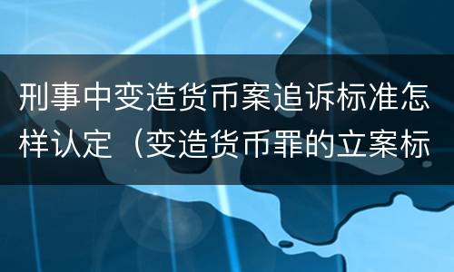 刑事中变造货币案追诉标准怎样认定（变造货币罪的立案标准）