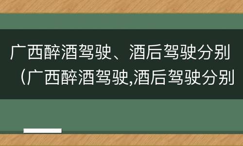 广西醉酒驾驶、酒后驾驶分别（广西醉酒驾驶,酒后驾驶分别罚款多少）