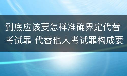 到底应该要怎样准确界定代替考试罪 代替他人考试罪构成要件