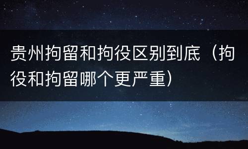 贵州拘留和拘役区别到底（拘役和拘留哪个更严重）