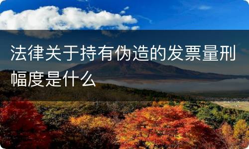 法律关于持有伪造的发票量刑幅度是什么
