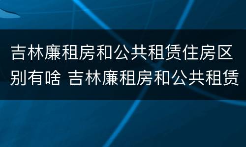吉林廉租房和公共租赁住房区别有啥 吉林廉租房和公共租赁住房区别有啥不同